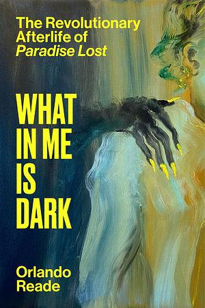 What in Me Is Dark: The Revolutionary Afterlife of Paradise Lost by Orlando Reade