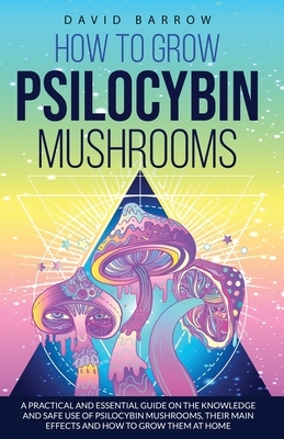 How to Grow Psilocybin Mushrooms: A Practical and Essential Guide on the Knowledge and Safe Use of Psilocybin Mushrooms, their Main Effects and How to by David Barrow