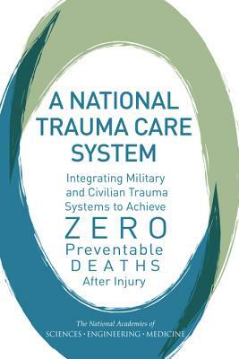 A National Trauma Care System: Integrating Military and Civilian Trauma Systems to Achieve Zero Preventable Deaths After Injury by Board on the Health of Select Population, National Academies of Sciences Engineeri, Health and Medicine Division