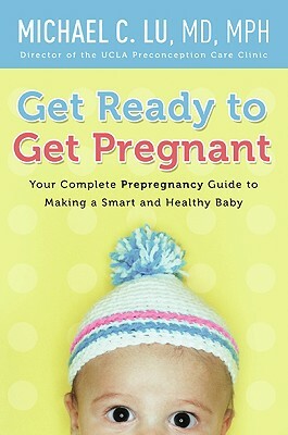 Get Ready to Get Pregnant: Your Complete Prepregnancy Guide to Making a Smart and Healthy Baby by Michael C. Lu