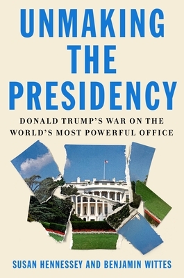 Unmaking the Presidency: Donald Trump's War on the World's Most Powerful Office by Benjamin Wittes, Susan Hennessey