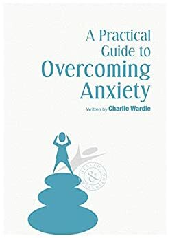 A Practical Guide To Overcoming Anxiety by Charlie Wardle