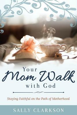 Your Mom Walk with God: Staying Faithful on the Path of Motherhood by Sally Clarkson