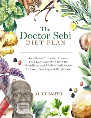 The Doctor Sebi Diet Plan: An Efficient & Practical Ultimate Food List Guide With Over 100 Plant-Based and Alkaline Herb Recipes for Liver Cleans by Alice Smith