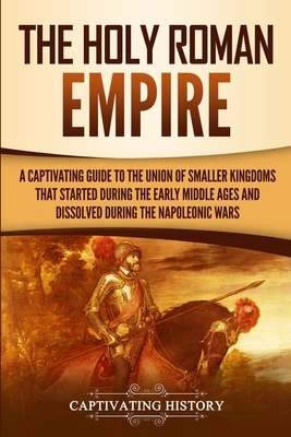 The Holy Roman Empire: A Captivating Guide to the Union of Smaller Kingdoms That Started During the Early Middle Ages and Dissolved During th by Captivating History