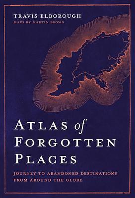 Atlas of Forgotten Places: Journey to Abandoned Destinations Around the Globe by Travis Elborough, Travis Elborough