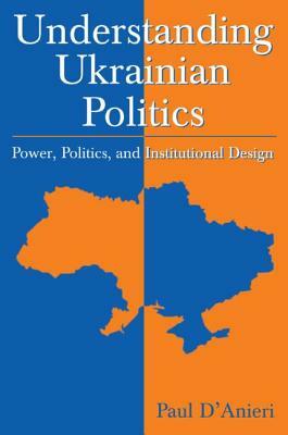 Understanding Ukrainian Politics: Power, Politics, and Institutional Design: Power, Politics, and Institutional Design by Paul D'Anieri