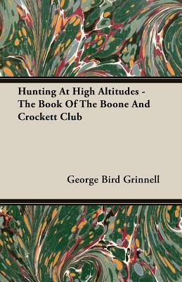 Hunting at High Altitudes - The Book of the Boone and Crockett Club by George Bird Grinnell