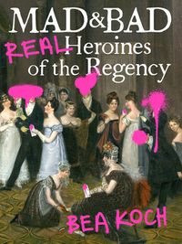 Mad and Bad: Real Heroines of the Regency by Bea Koch