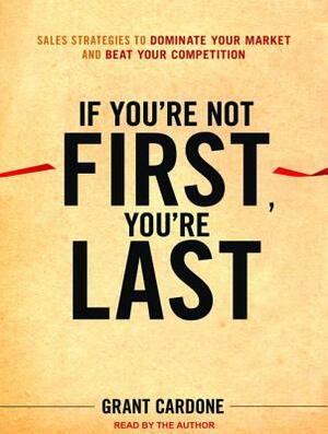 If You're Not First, You're Last: Sales Strategies to Dominate Your Market and Beat Your Competition by Grant Cardone