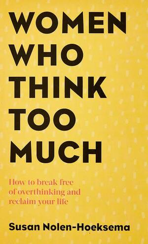 Women Who Think Too Much: How to Break Free of Overthinking and Reclaim Your Life by Susan Nolen-Hoeksema