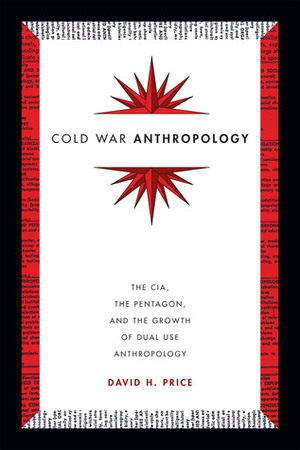 Cold War Anthropology: The CIA, the Pentagon, and the Growth of Dual Use Anthropology by David H. Price