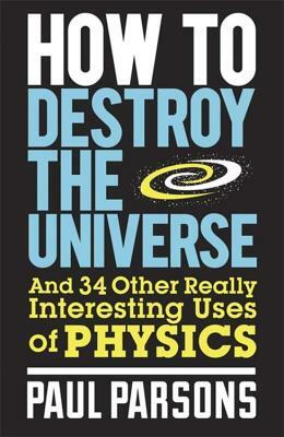 How to Destroy the Universe: And 34 Other Really Interesting Uses of Physics by Paul Parsons