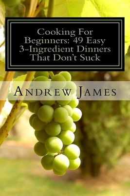 Cooking For Beginners: 49 Easy 3-Ingredient Dinners That Don't Suck by Andrew James