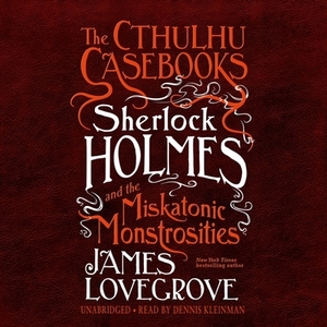 The Cthulhu Casebooks: Sherlock Holmes and the Miskatonic Monstrosities by James Lovegrove