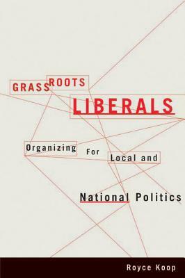 Grassroots Liberals: Organizing for Local and National Politics by Royce Koop