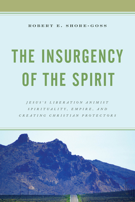 The Insurgency of the Spirit: Jesus's Liberation Animist Spirituality, Empire, and Creating Christian Protectors by Robert E. Shore-Goss