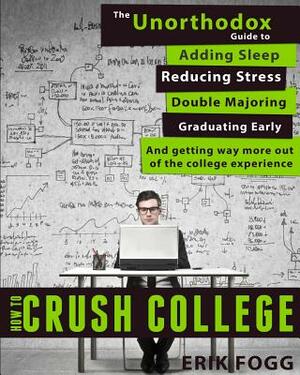 How to Crush College: The Unorthodox Guide to Adding Sleep, Reducing Stress, Double Majoring, Graduating Early, and Getting Way More Out of by Erik Fogg
