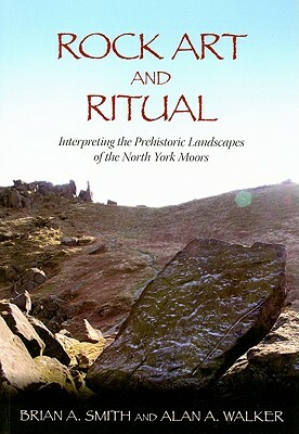 Rock Art and Ritual: Interpreting the Prehistoric Landscapes of the North York Moors by Brian A. Smith, Alan A. Walker