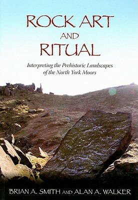 Rock Art and Ritual: Interpreting the Prehistoric Landscapes of the North York Moors by Alan A. Walker, Brian A. Smith