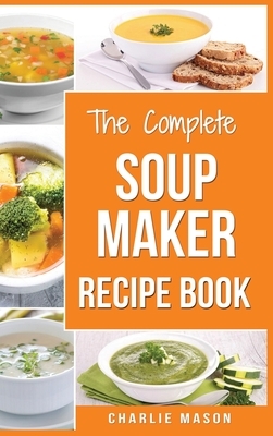 Soup Maker Recipe Book: Soup Recipe Book Soup Maker Cookbook Soup Maker Made Easy Soup Maker Cook Books Soup Maker Recipes: Soup Maker Cookery by Charlie Mason