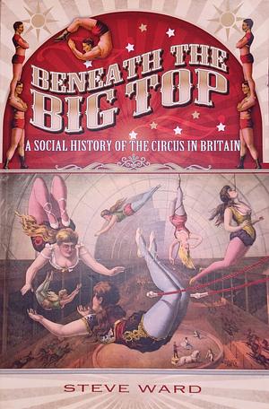 Beneath the Big Top: A Social History of the Circus in Britain by Steve Ward