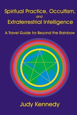 Spiritual Practice, Occultism, and Extraterrestrial Intelligence: A Travel Guide for Beyond the Rainbow by Judy Kennedy