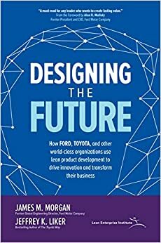 Designing the Future: How Ford, Toyota, and other World-Class Organizations Use Lean Product Development to Drive Innovation and Transform Their Business by Jeffrey K. Liker, James M. Morgan