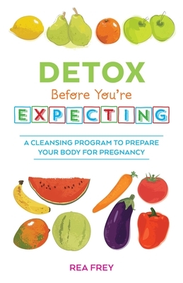 Detox Before You're Expecting: A Cleansing Program to Prepare Your Body for Pregnancy by Rea Frey
