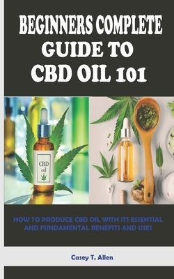 Beginners Complete Guide to CBD Oil 101: How to Produce CBD Oil with Its Essential and Fundamental Benefits and Uses by Casey T. Allen