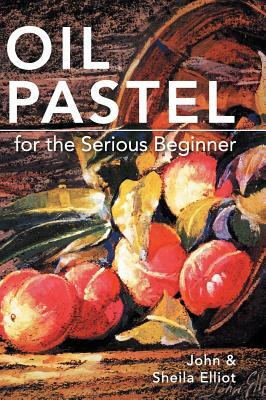 Oil Pastel for the Serious Beginner: Basic Lessons in Becoming a Good Painter by Sheila Elliot, John Elliot