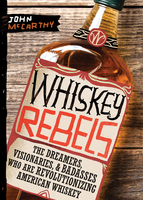 Whiskey Rebels: The Dreamers, Visionaries & Badasses Who Are Revolutionizing American Whiskey by John McCarthy