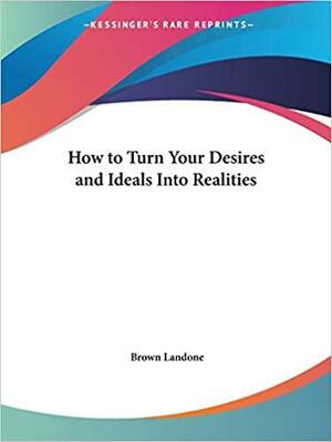 How to Turn Your Desires and Ideals Into Realities by Brown Landone