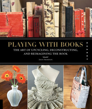 Playing with Books: The Art of Upcycling, Deconstructing, and Reimagining the Book by Jason Thompson