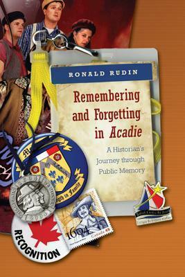 Remembering and Forgetting in Acadie: A Historian's Journey Through Public Memory by Ronald Rudin