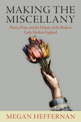 Making the Miscellany: Poetry, Print, and the History of the Book in Early Modern England by Megan Heffernan