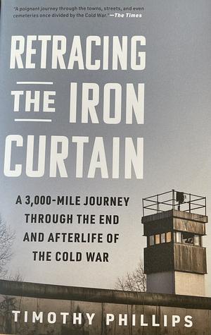 Retracing the Iron Curtain: A 3,000-Mile Journey Through the End and Afterlife of the Cold War by Timothy Phillips, Timothy Phillips