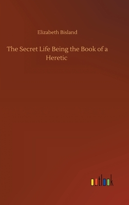 The Secret Life Being the Book of a Heretic by Elizabeth Bisland