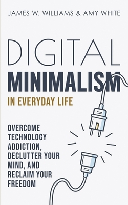 Digital Minimalism in Everyday Life: Overcome Technology Addiction, Declutter Your Mind, and Reclaim Your Freedom by James W. Williams, Amy White