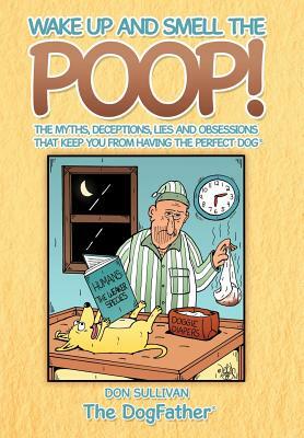 Wake Up and Smell the Poop!: The myths, deceptions, lies and obsessions that keep you from having the Perfect Dog by Don Sullivan