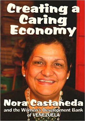 Creating A Caring Economy: Nora Castañeda &Amp; The Women's Development Bank Of Venezuela by Nina Lopez, Nora Castañeda de Rivero