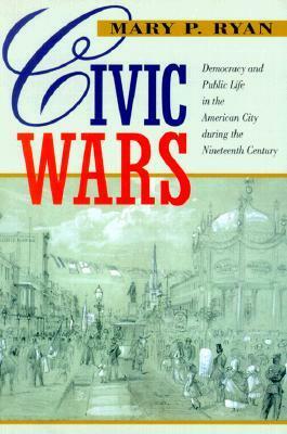 Civic Wars: Democracy and Public Life in the American City during the Nineteenth Century by Mary P. Ryan