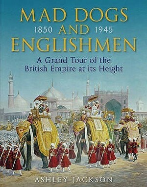 Mad Dogs and Englishmen: A Grand Tour of the British Empire at its Height 1850-1945 by Ashley Jackson
