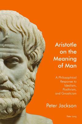 Aristotle on the Meaning of Man; A Philosophical Response to Idealism, Positivism, and Gnosticism by Peter Jackson