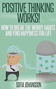 Positive thinking works! How to Break the worry habits and find happiness for life by Sofia Johansson