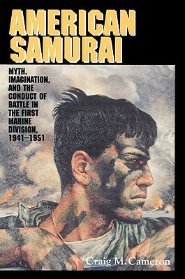 American Samurai: Myth and Imagination in the Conduct of Battle in the First Marine Division 1941 1951 by Cameron Craig M., Craig M. Cameron