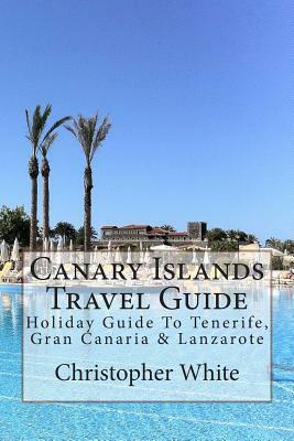 Canary Islands Travel Guide: Holiday Guide To Tenerife, Gran Canaria & Lanzarote by Christopher White