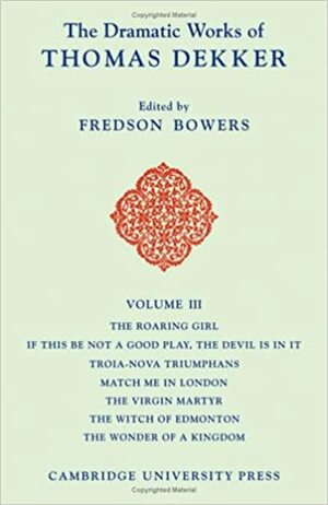 The Dramatic Works of Thomas Dekker: Volume 3, the Roaring Girl; If This Be Not a Good Play, the Devil Is in It; Troia-Nova Triumphans; Match Me in London; The Virgin Martyr; The Witch of Edmonton; The Wonder of a Kingdom by Fredson Bowers, Thomas Dekker