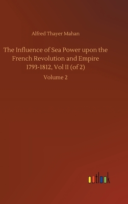 The Influence of Sea Power upon the French Revolution and Empire 1793-1812, Vol II (of 2): Volume 2 by Alfred Thayer Mahan
