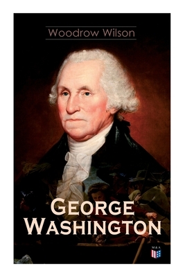 George Washington: The Life & Times of George Washington - Complete Biography by Woodrow Wilson